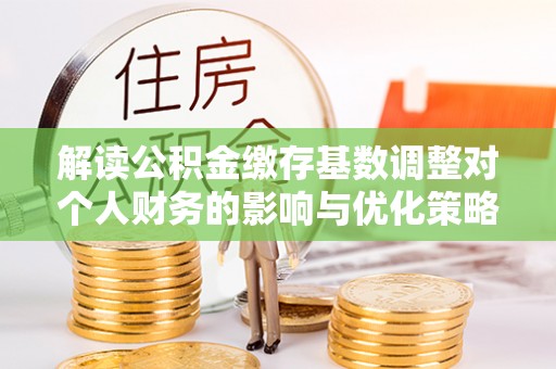 泽普解读公积金缴存基数调整对个人财务的影响与优化策略